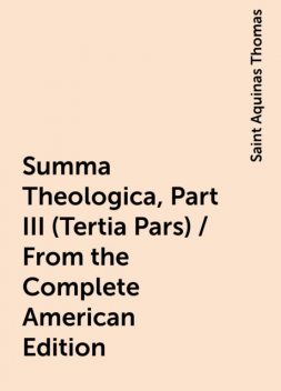 Summa Theologica, Part III (Tertia Pars) / From the Complete American Edition, Saint Aquinas Thomas