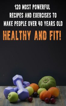 120 Most Powerful recipes and exeRCise to make people over 40 Years Old Healthy and fit, Andrei Besedin