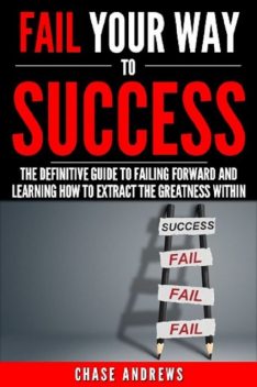 Fail Your Way to Success – The Definitive Guide to Failing Forward and Learning How to Extract The Greatness Within, Chase Andrews