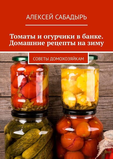 Томаты и огурчики в банке. Домашние рецепты на зиму. Советы домохозяйкам, Алексей Сабадырь