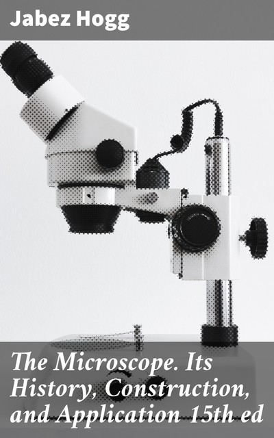The Microscope. Its History, Construction, and Application 15th ed, Jabez Hogg