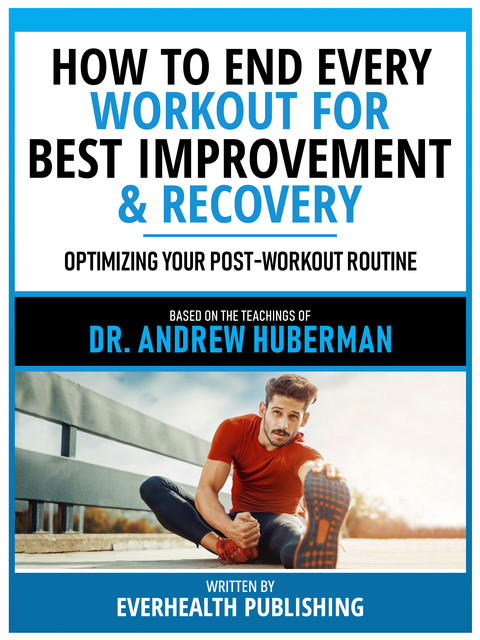 How To End Every Workout For Best Improvement & Recovery – Based On The Teachings Of Dr. Andrew Huberman, Everhealth Publishing