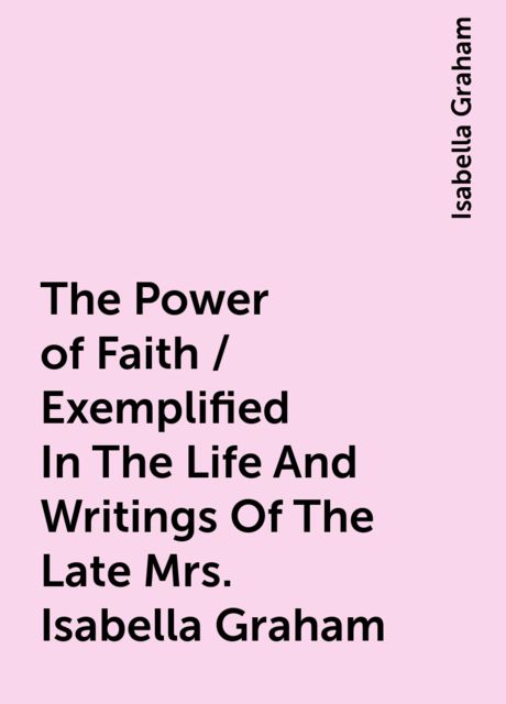 The Power of Faith / Exemplified In The Life And Writings Of The Late Mrs. Isabella Graham, Isabella Graham