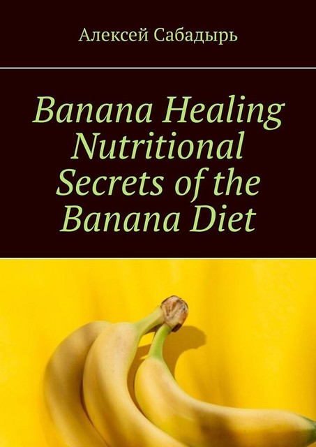 Banana Healing Nutritional Secrets of the Banana Diet, Алексей Сабадырь