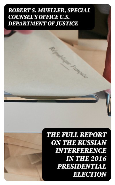 The Full Report on the Russian Interference in the 2016 Presidential Election, Robert S. Mueller, Special Counsel's Office U.S. Department of Justice