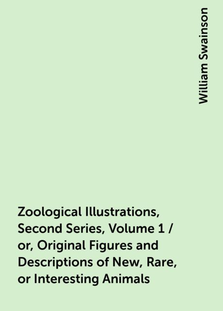 Zoological Illustrations, Second Series, Volume 1 / or, Original Figures and Descriptions of New, Rare, or Interesting Animals, William Swainson