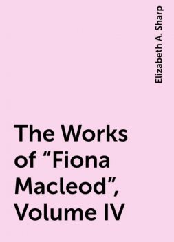 The Works of “Fiona Macleod”, Volume IV, Elizabeth A. Sharp
