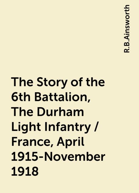 The Story of the 6th Battalion, The Durham Light Infantry / France, April 1915-November 1918, R.B.Ainsworth