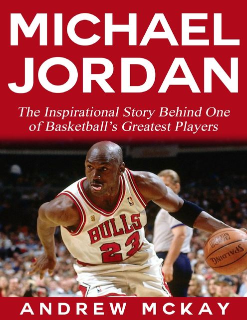 Michael Jordan: The Inspirational Story Behind One of Basketball’s Greatest Players, Andrew McKay