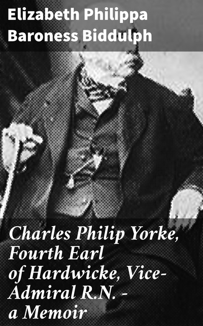 Charles Philip Yorke, Fourth Earl of Hardwicke, Vice-Admiral R.N. — a Memoir, Baroness Elizabeth Philippa Biddulph