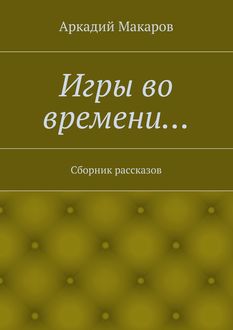 Игры во времени… Сборник рассказов, Аркадий Макаров