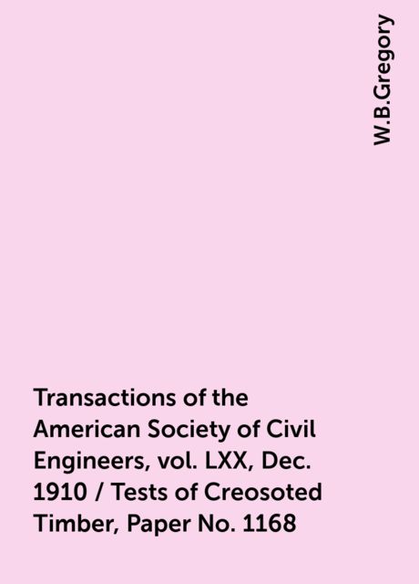 Transactions of the American Society of Civil Engineers, vol. LXX, Dec. 1910 / Tests of Creosoted Timber, Paper No. 1168, W.B.Gregory