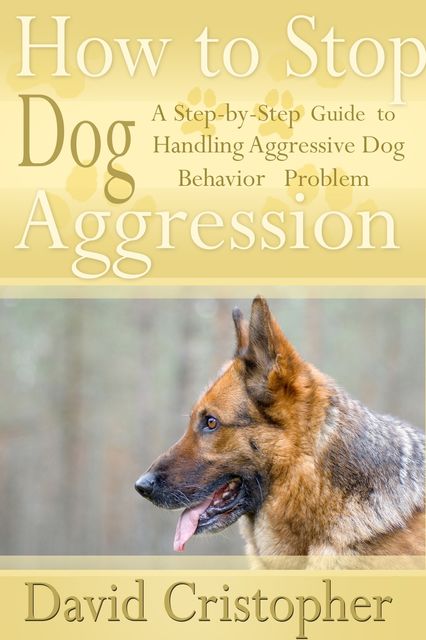 How to Stop Dog Aggression: A Step-By-Step Guide to Handling Aggressive Dog Behavior Problem, David Christopher