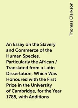 An Essay on the Slavery and Commerce of the Human Species, Particularly the African / Translated from a Latin Dissertation, Which Was Honoured with the First Prize in the University of Cambridge, for the Year 1785, with Additions, Thomas Clarkson