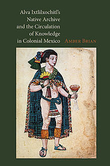 Alva Ixtlilxochitl’s Native Archive and the Circulation of Knowledge in Colonial Mexico, Amber Brian