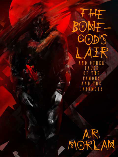 The Bone-God's Lair and Other Tales of the Famous and the Infamous, A.R.Morlan