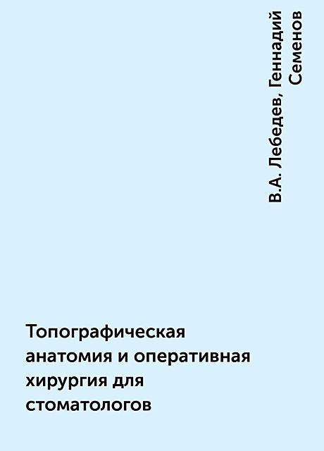 Топографическая анатомия и оперативная хирургия для стоматологов, Геннадий Семенов, В.А. Лебедев
