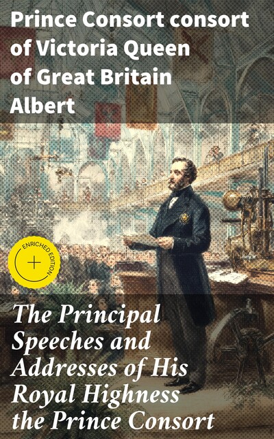 The Principal Speeches and Addresses of His Royal Highness the Prince Consort, Prince Consort consort of Victoria Queen of Great Britain Albert