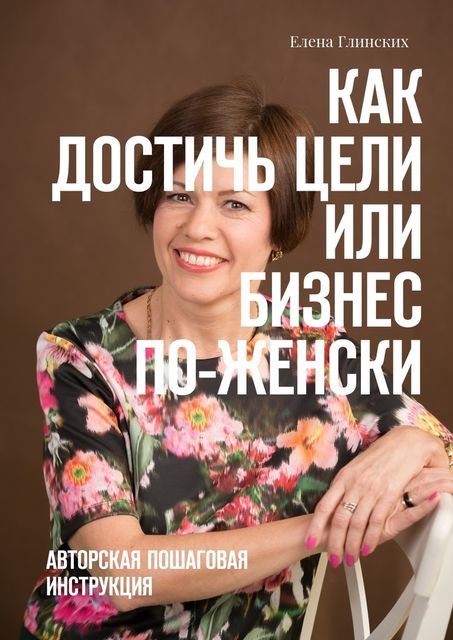 Как достичь цели, или Бизнес по-женски. Авторская пошаговая инструкция, Елена Глинских