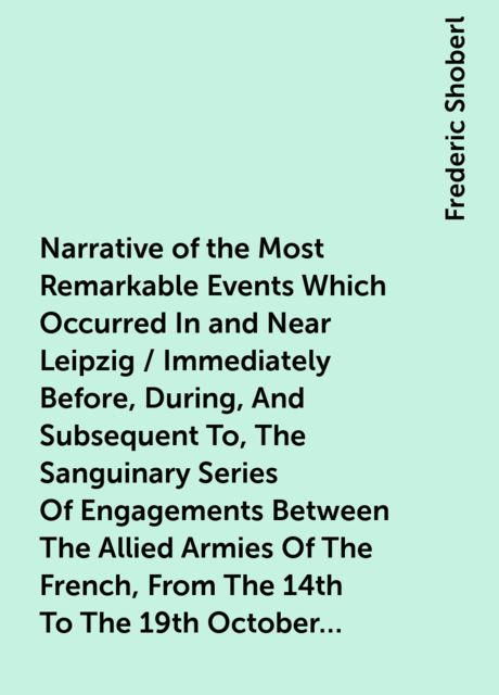 Narrative of the Most Remarkable Events Which Occurred In and Near Leipzig / Immediately Before, During, And Subsequent To, The Sanguinary Series Of Engagements Between The Allied Armies Of The French, From The 14th To The 19th October, 1813, Frederic Shoberl