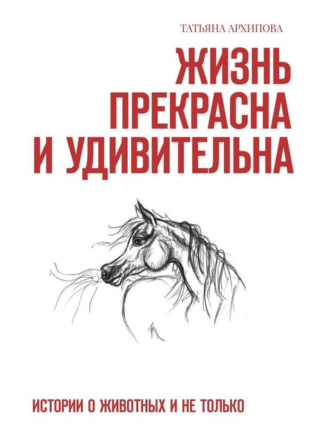 Жизнь прекрасна и удивительна. Истории о животных и не только, Татьяна Архипова