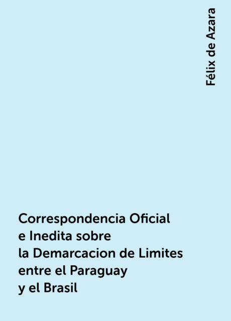 Correspondencia Oficial e Inedita sobre la Demarcacion de Limites entre el Paraguay y el Brasil, Félix de Azara