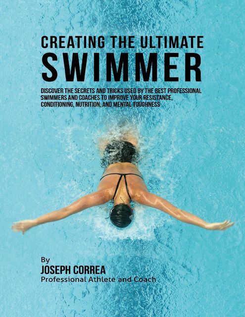 Creating the Ultimate Swimmer: Discover the Secrets and Tricks Used By the Best Professional Swimmers and Coaches to Improve Your Resistance, Conditioning, Nutrition, and Mental Toughness, Joseph Correa