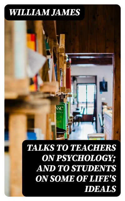 Talks To Teachers On Psychology; And To Students On Some Of Life's Ideals, William James