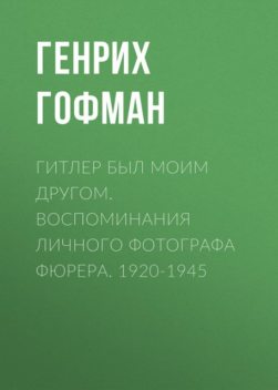 Гитлер был моим другом. Воспоминания личного фотографа фюрера. 1920–1945, Генрих Гофман