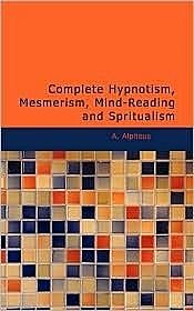 Complete Hypnotism: Mesmerism, Mind-Reading and Spritualism (How to Hypnotize: Being an Exhaustive and Practical System of Method, Application, and Use), A. Alpheus