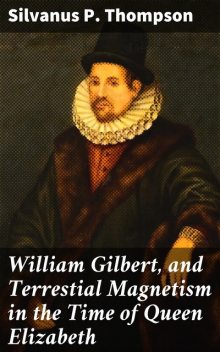 William Gilbert, and Terrestial Magnetism in the Time of Queen Elizabeth, Silvanus P. Thompson