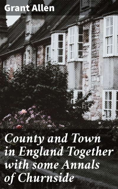 County and Town in England Together with some Annals of Churnside, Grant Allen