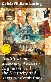 Nullification, Secession, Webster's Argument, and the Kentucky and Virginia Resolutions, Caleb William Loring
