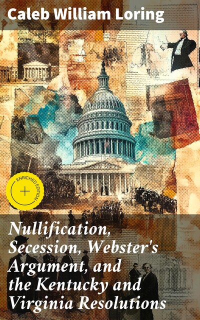 Nullification, Secession, Webster's Argument, and the Kentucky and Virginia Resolutions, Caleb William Loring