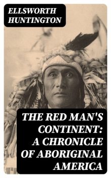 The Red Man's Continent: A Chronicle of Aboriginal America, Ellsworth Huntington
