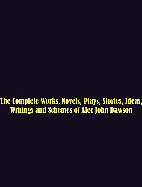 The Complete Works, Novels, Plays, Stories, Ideas, Writings and Schemes of Alec John Dawson, Alec John Dawson