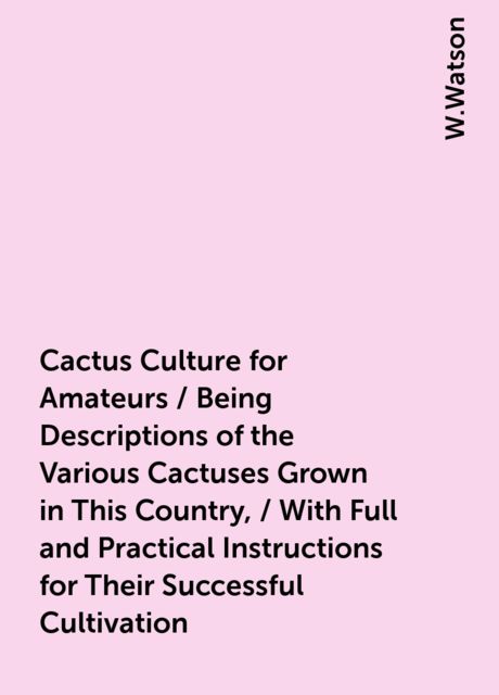 Cactus Culture for Amateurs / Being Descriptions of the Various Cactuses Grown in This Country, / With Full and Practical Instructions for Their Successful Cultivation, W.Watson
