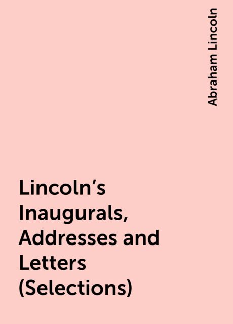 Lincoln's Inaugurals, Addresses and Letters (Selections), Abraham Lincoln