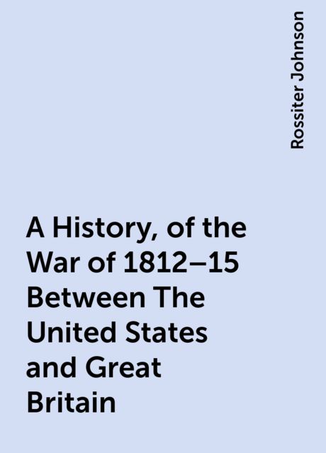 A History, of the War of 1812–15 Between The United States and Great Britain, Rossiter Johnson
