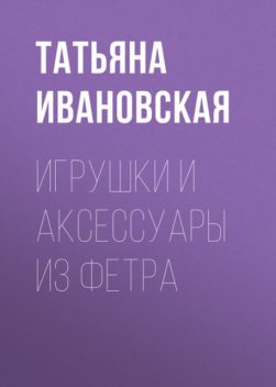 Игрушки и аксессуары из фетра, Татьяна Ивановская