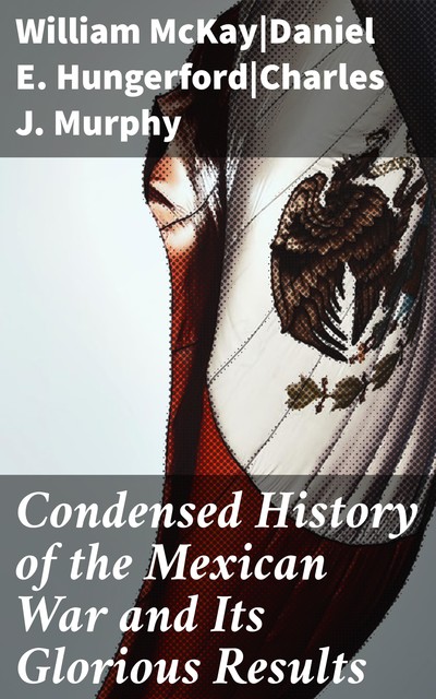 Condensed History of the Mexican War and Its Glorious Results, Charles J. Murphy, Daniel E. Hungerford, William McKay