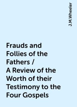 Frauds and Follies of the Fathers / A Review of the Worth of their Testimony to the Four Gospels, J.M.Wheeler