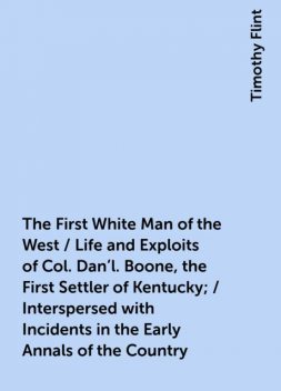 The First White Man of the West / Life and Exploits of Col. Dan'l. Boone, the First Settler of Kentucky; / Interspersed with Incidents in the Early Annals of the Country, Timothy Flint