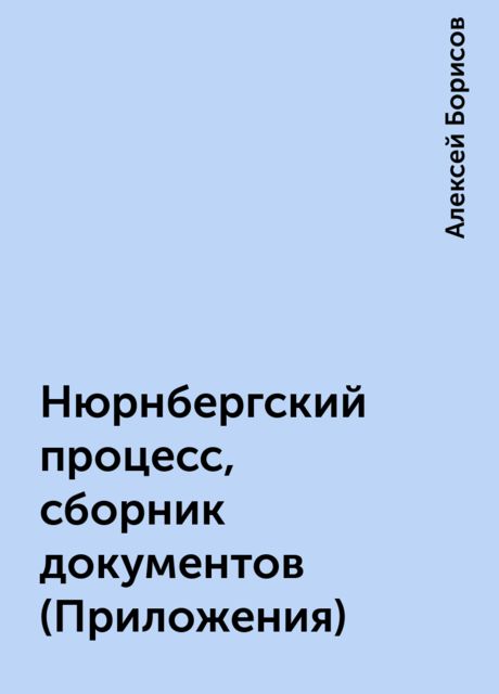 Нюрнбергский процесс, сборник документов (Приложения), Алексей Борисов
