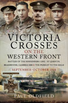 Victoria Crosses on the Western Front – Battles of the Hindenburg Line – St Quentin, Beaurevoir, Cambrai 1918 and the Pursuit to the Selle, Paul Oldfield