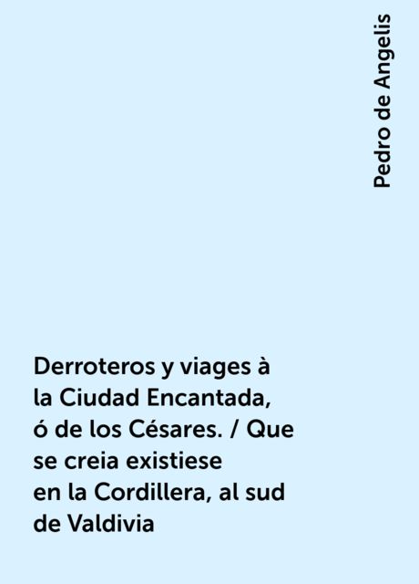 Derroteros y viages à la Ciudad Encantada, ó de los Césares. / Que se creia existiese en la Cordillera, al sud de Valdivia, Pedro de Angelis