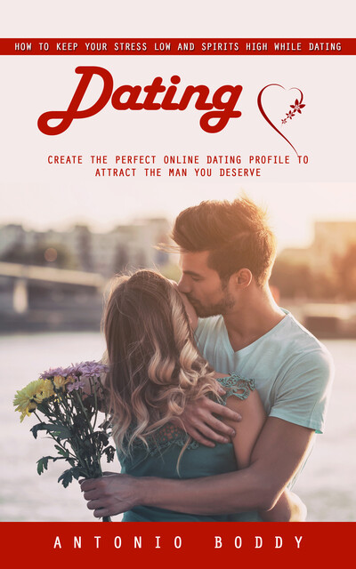 Dating: How to Keep Your Stress Low and Spirits High While Dating (Create the Perfect Online Dating Profile to Attract the Man You Deserve), Antonio Boddy