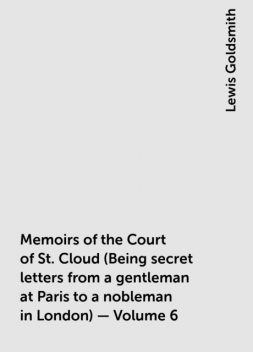 Memoirs of the Court of St. Cloud (Being secret letters from a gentleman at Paris to a nobleman in London) — Volume 6, Lewis Goldsmith