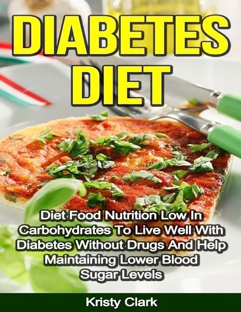 Diabetes Diet – Diet Food Nutrition Low In Carbohydrates to Live Well With Diabetes Without Drugs and Help Maintaining Lower Blood Sugar Levels, Kristy Clark