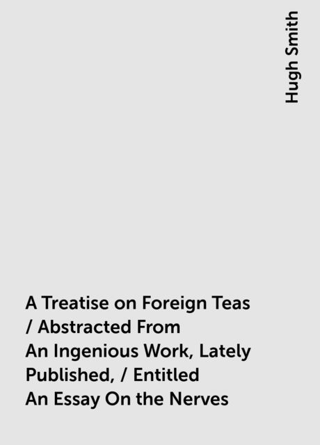 A Treatise on Foreign Teas / Abstracted From An Ingenious Work, Lately Published, / Entitled An Essay On the Nerves, Hugh Smith